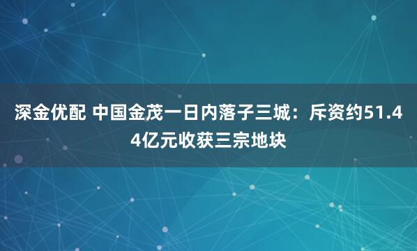 深金优配 中国金茂一日内落子三城：斥资约51.44亿元收获三宗地块