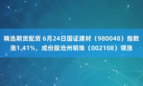 精选期货配资 6月24日国证建材（980048）指数涨1.41%，成份股沧州明珠（002108）领涨
