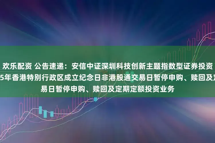 欢乐配资 公告速递：安信中证深圳科技创新主题指数型证券投资基金（LOF）2025年香港特别行政区成立纪念日非港股通交易日暂停申购、赎回及定期定额投资业务