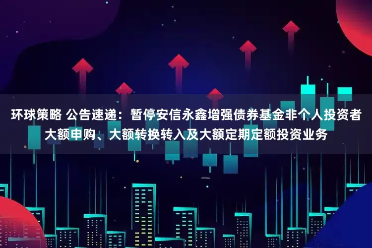 环球策略 公告速递：暂停安信永鑫增强债券基金非个人投资者大额申购、大额转换转入及大额定期定额投资业务