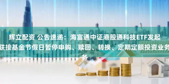辉立配资 公告速递：海富通中证港股通科技ETF发起联接基金节假日暂停申购、赎回、转换、定期定额投资业务