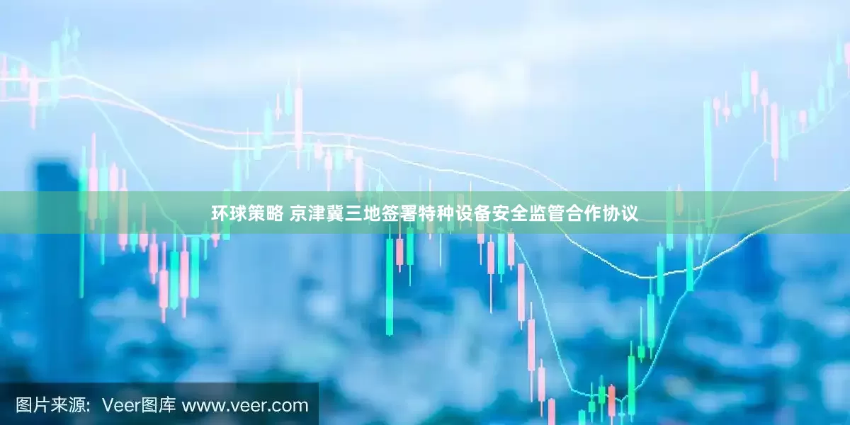 环球策略 京津冀三地签署特种设备安全监管合作协议