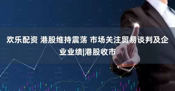 欢乐配资 港股维持震荡 市场关注贸易谈判及企业业绩|港股收市