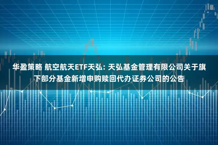 华盈策略 航空航天ETF天弘: 天弘基金管理有限公司关于旗下部分基金新增申购赎回代办证券公司的公告