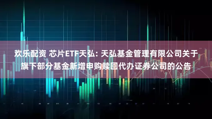 欢乐配资 芯片ETF天弘: 天弘基金管理有限公司关于旗下部分基金新增申购赎回代办证券公司的公告