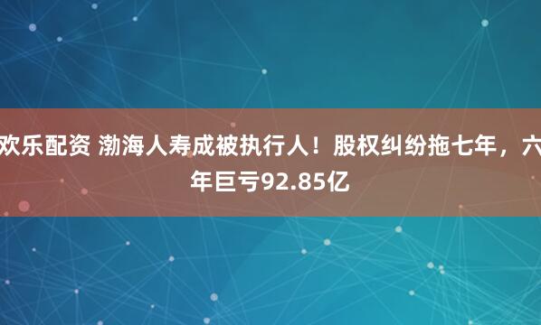 欢乐配资 渤海人寿成被执行人！股权纠纷拖七年，六年巨亏92.85亿