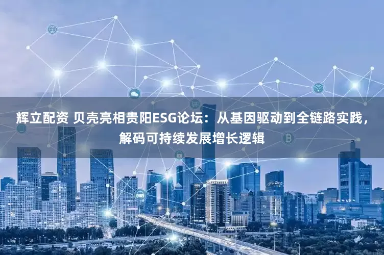 辉立配资 贝壳亮相贵阳ESG论坛：从基因驱动到全链路实践，解码可持续发展增长逻辑