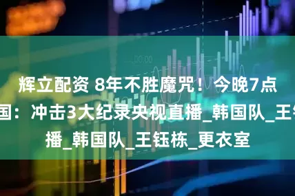辉立配资 8年不胜魔咒！今晚7点国足挑战韩国：冲击3大纪录央视直播_韩国队_王钰栋_更衣室