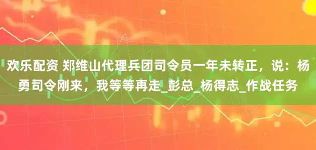 欢乐配资 郑维山代理兵团司令员一年未转正，说：杨勇司令刚来，我等等再走_彭总_杨得志_作战任务