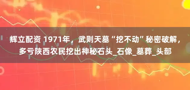 辉立配资 1971年，武则天墓“挖不动”秘密破解，多亏陕西农民挖出神秘石头_石像_墓葬_头部
