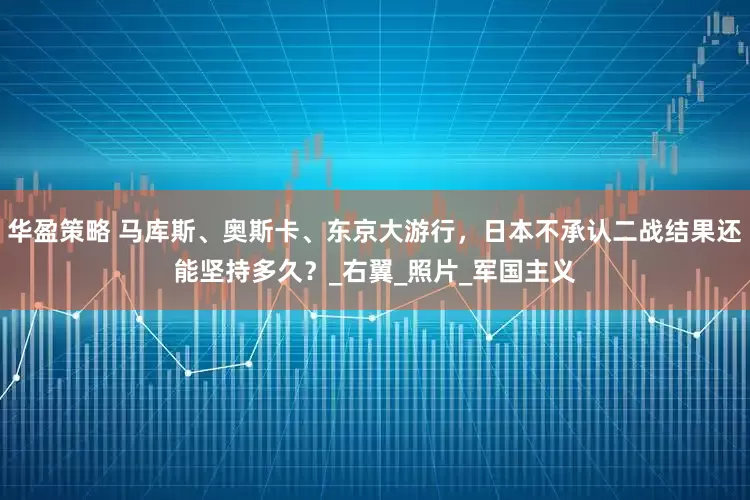 华盈策略 马库斯、奥斯卡、东京大游行，日本不承认二战结果还能坚持多久？_右翼_照片_军国主义