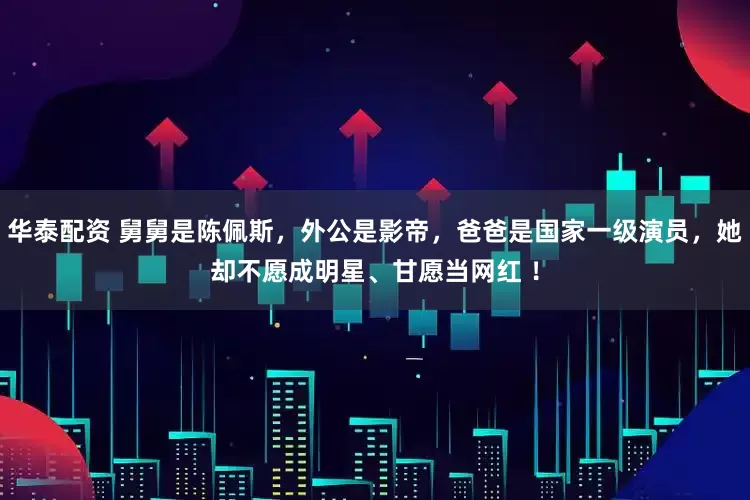 华泰配资 舅舅是陈佩斯，外公是影帝，爸爸是国家一级演员，她却不愿成明星、甘愿当网红 ！