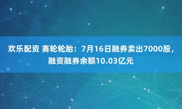 欢乐配资 赛轮轮胎：7月16日融券卖出7000股，融资融券余额10.03亿元