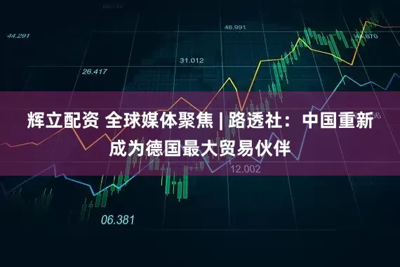 辉立配资 全球媒体聚焦 | 路透社：中国重新成为德国最大贸易伙伴