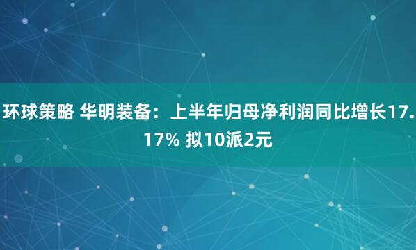 环球策略 华明装备：上半年归母净利润同比增长17.17% 拟10派2元