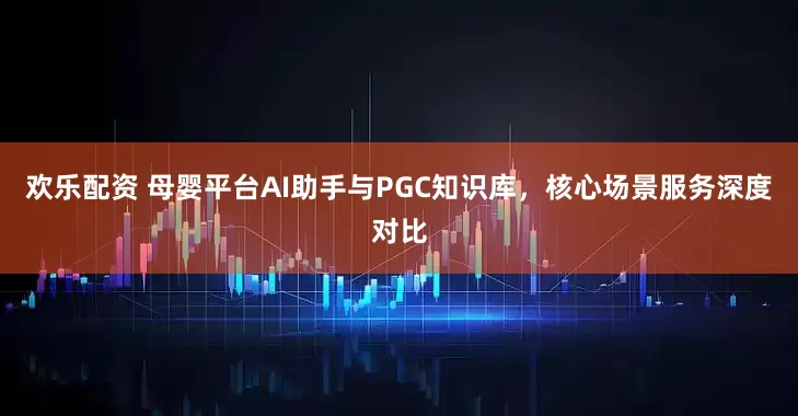欢乐配资 母婴平台AI助手与PGC知识库，核心场景服务深度对比