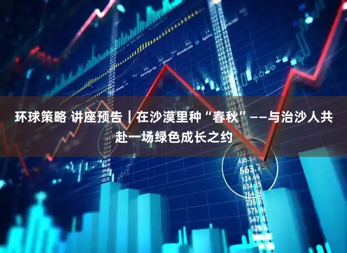 环球策略 讲座预告｜在沙漠里种“春秋”——与治沙人共赴一场绿色成长之约