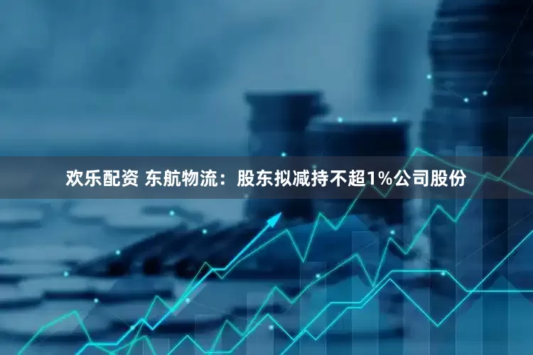 欢乐配资 东航物流：股东拟减持不超1%公司股份
