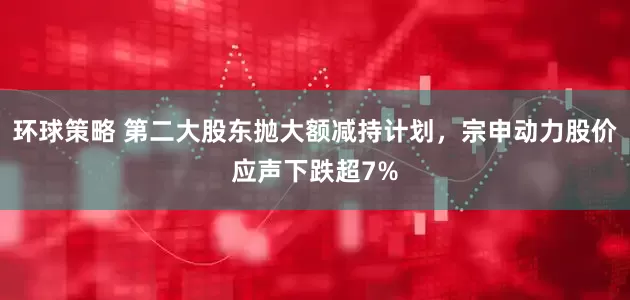 环球策略 第二大股东抛大额减持计划，宗申动力股价应声下跌超7%