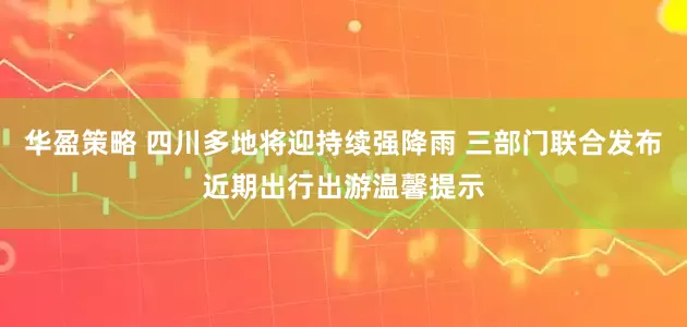 华盈策略 四川多地将迎持续强降雨 三部门联合发布近期出行出游温馨提示
