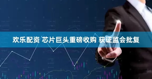 欢乐配资 芯片巨头重磅收购 获证监会批复