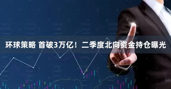 环球策略 首破3万亿！二季度北向资金持仓曝光